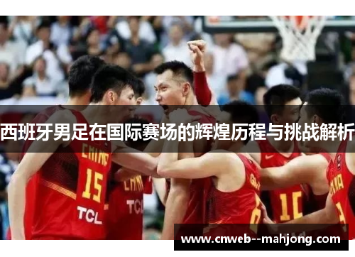 西班牙男足在国际赛场的辉煌历程与挑战解析